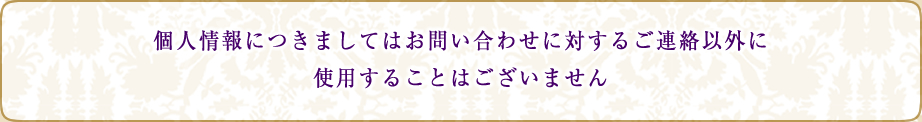 個人情報につきましてはお問い合わせに対するご連絡以外に使用することはございません